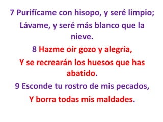 7 Purifícame con hisopo, y seré limpio;
Lávame, y seré más blanco que la
nieve.
8 Hazme oír gozo y alegría,
Y se recrearán los huesos que has
abatido.
9 Esconde tu rostro de mis pecados,
Y borra todas mis maldades.
 