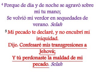4 Porque de día y de noche se agravó sobre
mí tu mano;
Se volvió mi verdor en sequedades de
verano. Selah
5 Mi pecado te declaré, y no encubrí mi
iniquidad.
Dije: Confesaré mis transgresiones a
Jehová;
Y tú perdonaste la maldad de mi
pecado. Selah
 