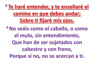 8 Te haré entender, y te enseñaré el
camino en que debes andar;
Sobre ti fijaré mis ojos.
9 No seáis como el caballo, o como
el mulo, sin entendimiento,
Que han de ser sujetados con
cabestro y con freno,
Porque si no, no se acercan a ti.
 