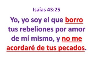 Isaías 43:25
Yo, yo soy el que borro
tus rebeliones por amor
de mí mismo, y no me
acordaré de tus pecados.
 
