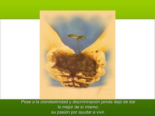 Pese a la clandestinidad y discriminación jamás dejó de dar lo mejor de sí mismo: su pasión por ayudar a vivir. 