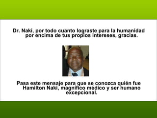 Dr. Naki, por todo cuanto lograste para la humanidad por encima de tus propios intereses, gracias. Pasa este mensaje para que se conozca quién fue H amilton Naki, magnífico médico y ser humano excepcional. 