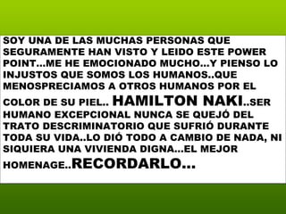 SOY UNA DE LAS MUCHAS PERSONAS QUE SEGURAMENTE HAN VISTO Y LEIDO ESTE POWER POINT…ME HE EMOCIONADO MUCHO…Y PIENSO LO INJUSTOS QUE SOMOS LOS HUMANOS..QUE MENOSPRECIAMOS A OTROS HUMANOS POR EL COLOR DE SU PIEL..  HAMILTON NAKI ..SER HUMANO EXCEPCIONAL NUNCA SE QUEJÓ DEL TRATO DESCRIMINATORIO QUE SUFRIÓ DURANTE TODA SU VIDA..LO DIÓ TODO A CAMBIO DE NADA, NI SIQUIERA UNA VIVIENDA DIGNA…EL MEJOR HOMENAGE.. RECORDARLO… 
