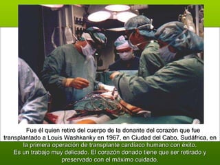       Fue él quien retiró del cuerpo de la donante del corazón que fue transplantado a Louis Washkanky en 1967, en Ciudad del Cabo, Sudáfrica, en  la primera operación de transplante cardíaco humano con éxito . Es un trabajo muy delicado. El corazón donado tiene que ser retirado y preservado con el máximo cuidado. 