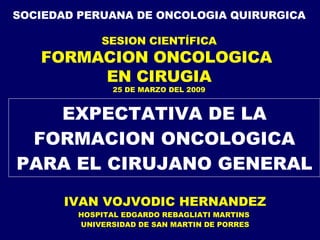EXPECTATIVA DE LA FORMACION ONCOLOGICA PARA EL CIRUJANO GENERAL IVAN VOJVODIC HERNANDEZ HOSPITAL EDGARDO REBAGLIATI MARTINS  UNIVERSIDAD DE SAN MARTIN DE PORRES SOCIEDAD PERUANA DE ONCOLOGIA QUIRURGICA SESION CIENTÍFICA FORMACION ONCOLOGICA  EN CIRUGIA 25 DE MARZO DEL 2009 
