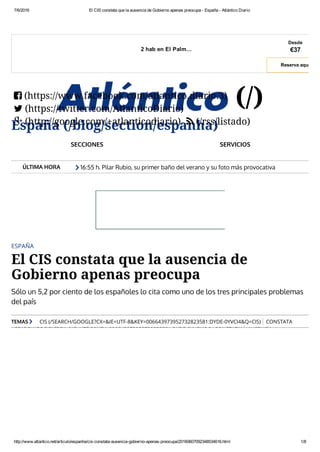 7/6/2016 El CIS constata que la ausencia de Gobierno apenas preocupa ­ España ­ Atlántico Diario
http://www.atlantico.net/articulo/espanha/cis­constata­ausencia­gobierno­apenas­preocupa/20160607092348534616.html 1/8
ÚLTIMA HORA
2 hab en El Palm...
Desde
€37
Reserva aqui
España (/blog/section/espanha)
(/)(https://www.facebook.com/atlantico.diario.3)
(https://twitter.com/AtlanticoDiario)
(http://google.com/+atlanticodiario) (/rss/listado)


 
SECCIONES SERVICIOS
16:55 h. Pilar Rubio, su primer baño del verano y su foto más provocativa
(http://www.atlantico.net/articulo/gente/pilar-rubio-primer-bano-verano-y-foto-mas-

ESPAÑA
El CIS constata que la ausencia de
Gobierno apenas preocupa
Sólo un 5,2 por ciento de los españoles lo cita como uno de los tres principales problemas
del país
TEMAS CIS (/SEARCH/GOOGLE?CX=&IE=UTF-8&KEY=006643973952732823581:DYDE-0YVCI4&Q=CIS) CONSTATA
(/SEARCH/GOOGLE?CX=&IE=UTF-8&KEY=006643973952732823581:DYDE-0YVCI4&Q=CONSTATA) AUSENCIA

 