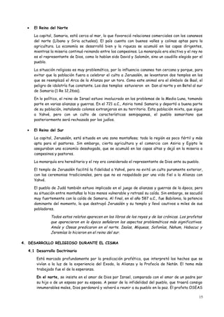 •   El Reino del Norte

      La capital, Samaria, está cerca al mar, lo que favoreció relaciones comerciales con los cananeos
      del norte (Líbano y Siria actuales). El país cuenta con buenos valles y colinas aptas para la
      agricultura. La economía se desarrolló bien y la riqueza se acumuló en las capas dirigentes,
      mientras la miseria continuó reinando entre los campesinos. La monarquía era electiva y el rey no
      es el representante de Dios, como lo habían sido David y Salomón, sino un caudillo elegido por el
      pueblo.

      La situación religiosa es muy problemática, por la influencia cananea tan cercana y porque, para
      evitar que la población fuera a celebrar el culto a Jerusalén, se levantaron dos templos en los
      que se reemplazó el Arca de la Alianza por un toro. Como este animal era el símbolo de Baal, el
      peligro de idolatría fue constante. Los dos templos estuvieron en Dan al norte y en Betel al sur
      de Samaria (1 Re 12,26ss).

      En lo político, el reino de Israel estuvo involucrado en los problemas de la Media Luna, tomando
      parte en varias alianzas y guerras. En el 721 a.C., Asiria tomó Samaria y deportó a buena parte
      de su población, instalando colonos extranjeros en su territorio. Esta población mixta, que sigue
      a Yahvé, pero con un culto de características semipaganas, el pueblo samaritano que
      posteriormente será rechazado por los judíos.

  •   El Reino del Sur

      La capital, Jerusalén, está situada en una zona montañosa; toda la región es poco fértil y más
      apta para el pastoreo. Sin embargo, cierta agricultura y el comercio con Asiria y Egipto le
      aseguraban una economía desahogada, que se acumuló en las capas altas y dejó en la miseria a
      campesinos y pastores.

      La monarquía era hereditaria y el rey era considerado el representante de Dios ante su pueblo.

      El templo de Jerusalén facilitó la fidelidad a Yahvé, pero no evitó un culto puramente exterior,
      con las ceremonias tradicionales, pero que no es respaldado por una vida fiel a la Alianza con
      Yahvé.

      El pueblo de Judá también estuvo implicado en el juego de alianzas y guerras de la época, pero
      su situación entre montañas lo hizo menos vulnerable y retrasó su caída. Sin embargo, se sacudió
      muy fuertemente con la caída de Samaria. Al final, en el año 587 a.C., fue Babilonia, la potencia
      dominante del momento, la que destruyó Jerusalén y su templo y llevó cautivos a miles de sus
      pobladores.

               Todos estos relatos aparecen en los libros de los reyes y de las crónicas. Los profetas
               que aparecieron en la época señalaron los aspectos problemáticos más significativos.
               Amós y Oseas predicaron en el norte. Isaías, Miqueas, Sofonías, Nahum, Habacuc y
               Jeremías lo hicieron en el reino del sur.

4. DESARROLLO RELIGIOSO DURANTE EL CISMA

  4.1 Desarrollo Doctrinario

       Está marcado profundamente por la predicación profética, que interpretó los hechos que se
       vivían a la luz de la experiencia del Exodo, la Alianza y la Profecía de Natán. El tema más
       trabajado fue el de la esperanza.

       En el norte, se insiste en el amor de Dios por Israel, comparado con el amor de un padre por
       su hijo o de un esposo por su esposa. A pesar de la infidelidad del pueblo, que traerá consigo
       innumerables males, Dios perdonará y volverá a reunir a su pueblo en la paz. El profeta OSEAS

                                                                                                     15
 
