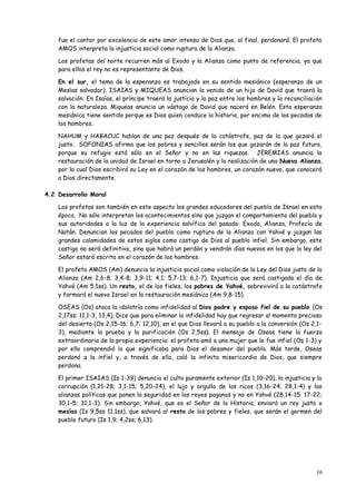 fue el cantor por excelencia de este amor intenso de Dios que, al final, perdonará. El profeta
    AMOS interpreta la injusticia social como ruptura de la Alianza.

    Los profetas del norte recurren más al Exodo y la Alianza como punto de referencia, ya que
    para ellos el rey no es representante de Dios.

    En el sur, el tema de la esperanza es trabajado en su sentido mesiánico (esperanza de un
    Mesías salvador). ISAIAS y MIQUEAS anuncian la venida de un hijo de David que traerá la
    salvación. En Isaías, el príncipe traerá la justicia y la paz entre los hombres y la reconciliación
    con la naturaleza. Miqueas anuncia un vástago de David que nacerá en Belén. Esta esperanza
    mesiánica tiene sentido porque es Dios quien conduce la historia, por encima de los pecados de
    los hombres.

    NAHUM y HABACUC hablan de una paz después de la catástrofe, paz de la que gozará el
    justo. SOFONIAS afirma que los pobres y sencillos serán los que gozarán de la paz futura,
    porque su refugio está sólo en el Señor y no en las riquezas. JEREMIAS anuncia la
    restauración de la unidad de Israel en torno a Jerusalén y la realización de una Nueva Alianza,
    por la cual Dios escribirá su Ley en el corazón de los hombres, un corazón nuevo, que conocerá
    a Dios directamente.

4.2 Desarrollo Moral

    Los profetas son también en este aspecto los grandes educadores del pueblo de Israel en esta
    época. No sólo interpretan los acontecimientos sino que juzgan el comportamiento del pueblo y
    sus autoridades a la luz de la experiencia salvífica del pasado: Exodo, Alianza, Profecía de
    Natán. Denuncian los pecados del pueblo como ruptura de la Alianza con Yahvé y juzgan las
    grandes calamidades de estos siglos como castigo de Dios al pueblo infiel. Sin embargo, este
    castigo no será definitivo, sino que habrá un perdón y vendrán días nuevos en los que la ley del
    Señor estará escrita en el corazón de los hombres.

    El profeta AMOS (Am) denuncia la injusticia social como violación de la Ley del Dios justo de la
    Alianza (Am 2,6-8; 3,4-8; 3,9-11; 4,1; 5,7-13; 6,1-7). Injusticia que será castigada el día de
    Yahvé (Am 5,1ss). Un resto, el de los fieles, los pobres de Yahvé, sobrevivirá a la catástrofe
    y formará el nuevo Israel en la restauración mesiánica (Am 9,8-15).

    OSEAS (Os) ataca la idolatría como infidelidad al Dios padre y esposo fiel de su pueblo (Os
    2,17ss; 11,1-3; 13,4). Dice que para eliminar la infidelidad hay que regresar al momento precioso
    del desierto (Os 2,15-16; 6,7; 12,10), en el que Dios llevará a su pueblo a la conversión (Os 2,1-
    3), mediante la prueba y la purificación (Os 2,5ss). El mensaje de Oseas tiene la fuerza
    extraordinaria de la propia experiencia: el profeta amó a una mujer que le fue infiel (Os 1-3) y
    por ello comprendió lo que significaba para Dios el desamor del pueblo. Más tarde, Oseas
    perdonó a la infiel y, a través de ello, caló la infinita misericordia de Dios, que siempre
    perdona.

    El primer ISAIAS (Is 1-39) denuncia el culto puramente exterior (Is 1,10-20), la injusticia y la
    corrupción (1,21-28; 3,1-15; 5,20-24), el lujo y orgullo de los ricos (3,16-24; 28,1-4) y las
    alianzas políticas que ponen la seguridad en los reyes paganos y no en Yahvé (28,14-15; 17-22;
    30,1-5; 31,1-3). Sin embargo, Yahvé, que es el Señor de la Historia, enviará un rey justo o
    mesías (Is 9,5ss 11,1ss), que salvará al resto de los pobres y fieles, que serán el germen del
    pueblo futuro (Is 1,9; 4,2ss; 6,13).




                                                                                                    16
 