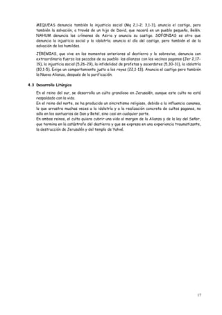 MIQUEAS denuncia también la injusticia social (Mq 2,1-2; 3,1-3), anuncia el castigo, pero
    también la salvación, a través de un hijo de David, que nacerá en un pueblo pequeño, Belén.
    NAHUM denuncia los crímenes de Asiria y anuncia su castigo. SOFONIAS es otro que
    denuncia la injusticia social y la idolatría; anuncia el día del castigo, pero también el de la
    salvación de los humildes.

    JEREMIAS, que vive en los momentos anteriores al destierro y lo sobrevive, denuncia con
    extraordinaria fuerza los pecados de su pueblo: las alianzas con los vecinos paganos (Jer 2,17-
    19), la injusticia social (5,26-29), la infidelidad de profetas y sacerdotes (5,30-31), la idolatría
    (10,1-5). Exige un comportamiento justo a los reyes (22,1-13). Anuncia el castigo pero también
    la Nueva Alianza, después de la purificación.

4.3 Desarrollo Litúrgico

    En el reino del sur, se desarrolla un culto grandioso en Jerusalén, aunque este culto no está
    respaldado con la vida.
    En el reino del norte, se ha producido un sincretismo religioso, debido a la influencia cananea,
    lo que arrastra muchas veces a la idolatría y a la realización concreta de cultos paganos, no
    sólo en los santuarios de Dan y Betel, sino casi en cualquier parte.
    En ambos reinos, el culto quiere cubrir una vida al margen de la Alianza y de la ley del Señor,
    que termina en la catástrofe del destierro y que se expresa en una experiencia traumatizante,
    la destrucción de Jerusalén y del templo de Yahvé.




                                                                                                     17
 