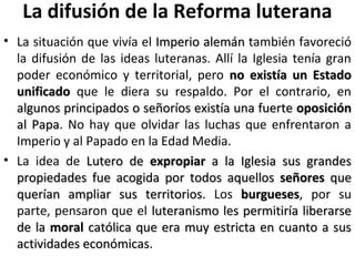 La difusión de la Reforma luterana
• La situación que vivía el Imperio alemánImperio alemán también favoreció
la difusión de las ideas luteranas. Allí la Iglesia tenía gran
poder económico y territorial, pero no existía un Estadono existía un Estado
unificadounificado que le diera su respaldo. Por el contrario, en
algunos principados o señoríos existía una fuertealgunos principados o señoríos existía una fuerte oposiciónoposición
al Papaal Papa. No hay que olvidar las luchas que enfrentaron a
Imperio y al Papado en la Edad Media.
• La idea de Lutero deLutero de expropiarexpropiar a la Iglesia sus grandesa la Iglesia sus grandes
propiedades fue acogida por todos aquellospropiedades fue acogida por todos aquellos señoresseñores queque
querían ampliar sus territoriosquerían ampliar sus territorios. Los burguesesburgueses, por su
parte, pensaron que el luteranismo les permitiría liberarseluteranismo les permitiría liberarse
de lade la moralmoral católica que era muy estricta en cuanto a suscatólica que era muy estricta en cuanto a sus
actividades económicasactividades económicas.
 