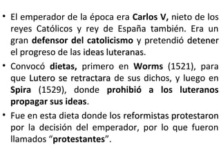 • El emperador de la época era Carlos V, nieto de los
reyes Católicos y rey de España también. Era un
gran defensor del catolicismo y pretendió detenerdetener
el progreso de las ideas luteranasideas luteranas.
• Convocó dietas, primero en Worms (1521), para
que Lutero se retractaraLutero se retractara de sus dichos, y luego en
Spira (1529), donde prohibió a los luteranos
propagar sus ideas.
• Fue en esta dieta donde los reformistas protestaronreformistas protestaron
por la decisión del emperador, por lo que fueron
llamados “protestantes”.
 