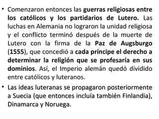 • Comenzaron entonces las guerras religiosas entre
los católicos y los partidarios de Lutero. Las
luchas en Alemania no lograron la unidad religiosa
y el conflicto terminó después de la muerte de
Lutero con la firma de la Paz de Augsburgo
(1555), que concedió a cada príncipe el derecho a
determinar la religión que se profesaría en sus
dominios. Así, el Imperio alemán quedó dividido
entre católicos y luteranos.
• Las ideas luteranas se propagaron posteriormenteLas ideas luteranas se propagaron posteriormente
a Suecia (que entonces incluía también Finlandia),a Suecia (que entonces incluía también Finlandia),
Dinamarca y Noruega.Dinamarca y Noruega.
 