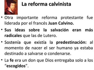 La reforma calvinistaLa reforma calvinista
• Otra importante reforma protestante fue
liderada por el francés Juan Calvino.
• Sus ideas sobre la salvación eran más
radicales que las de Lutero.
• Sostenía que existía laSostenía que existía la predestinación: al
momento de nacer el ser humano ya estaba
destinado a salvarse o condenarse.
• La fe era un don que Dios entregaba solo a los
“escogidos”.
 