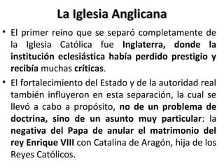 La Iglesia AnglicanaLa Iglesia Anglicana
• El primer reino que se separó completamente de
la Iglesia Católica fue Inglaterra, donde la
institución eclesiástica había perdido prestigio y
recibía muchas críticas.
• El fortalecimiento del Estado y de la autoridad real
también influyeron en esta separación, la cual se
llevó a cabo a propósito, no de un problema de
doctrina, sino de un asunto muy particular: la
negativa del Papa de anular el matrimonio del
rey Enrique VIII con Catalina de Aragón, hija de los
Reyes Católicos.
 