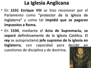 La Iglesia AnglicanaLa Iglesia Anglicana
• En 1531 Enrique VIII se hizo reconocer por el
Parlamento como “protector de la Iglesia de“protector de la Iglesia de
Inglaterra”Inglaterra” y como tal impidió que se pagaran
impuestos a Roma.
• En 1534, mediante el Acta de Supremacía, se
separó definitivamente de la Iglesia Católica. Eldefinitivamente de la Iglesia Católica. El
reyrey se autoproclamó jefe supremo de la iglesia en
Inglaterra, con capacidad para decidir en
cuestiones de disciplina y de doctrina.
 