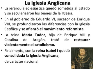 La Iglesia AnglicanaLa Iglesia Anglicana
• La jerarquía eclesiástica quedó sometida al Estado
y se secularizaron los bienes de la Iglesia.
• En el gobierno de Eduardo VI, sucesor de Enrique
VIII, se profundizaron las diferencias con la Iglesia
Católica y se afianzó el movimiento reformista.
• La reina María Tudor, hija de Enrique VIII y
Catalina de Aragón, trató de restaurarrestaurar
violentamente el catolicismo.violentamente el catolicismo.
• Finalmente, con la reina Isabel I quedó
consolidada la Iglesia Anglicana,
de carácter nacional.
 