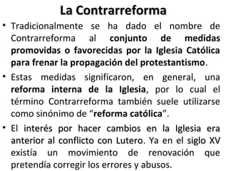 La ContrarreformaLa Contrarreforma
• Tradicionalmente se ha dado el nombre de
Contrarreforma al conjunto de medidas
promovidas o favorecidas por la Iglesia Católica
para frenar la propagación del protestantismo.
• Estas medidas significaron, en general, una
reforma interna de la Iglesia, por lo cual el
término Contrarreforma también suele utilizarse
como sinónimo de “reforma católica”.
• El interés por hacer cambios en la Iglesia erainterés por hacer cambios en la Iglesia era
anterior al conflicto con Luteroanterior al conflicto con Lutero. Ya en el siglo XVsiglo XV
existía un movimiento de renovación que
pretendía corregir los errores y abusos.
 