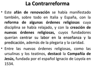 La ContrarreformaLa Contrarreforma
• Este afán de renovación se había manifestado
también, sobre todo en Italia y España, con la
reforma de algunas órdenes religiosas cuya
disciplina se había relajado, y con la creación de
nuevas órdenes religiosas, cuyos fundadores
querían centrar su labor en la enseñanza y lacentrar su labor en la enseñanza y la
predicaciónpredicación, además de la plegaria y la caridad.
• Entre las nuevas órdenes religiosas, como las
ursulinas y los teatinos, destacó la Compañía de
Jesús, fundada por el español Ignacio de Loyola en
1534. el Papa Paulo III con Ignacio de Loyola
 