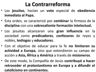 La ContrarreformaLa Contrarreforma
• Los jesuitas, hacían un voto especial de obediencia
inmediata al Papa.
• Esta orden, se caracterizó por combinar la firmeza de la
disciplina con una sobresaliente formación intelectual.
• Los jesuitas alcanzaron una gran influencia en la
sociedad como predicadores, confesores de reyes y
nobles, teólogos y educadores.
• Con el objetivo de educar para la fe no limitaron su
actividad a Europa, sino que extendieron su campo de
acción a Asia, África y América a través de misioneros.
• De este modo, la Compañía de Jesús contribuyó a hacer
retroceder el protestantismo en Europa y a difundir el
catolicismo en continentes.
 