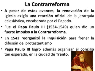 La ContrarreformaLa Contrarreforma
• A pesar de estos avances, la renovación de la
Iglesia exigía una reacción oficial de la jerarquía
eclesiástica, encabezada por el Papado.
• Fue el Papa Paulo III (1534-1549) quien dio un
fuerte impulso a la Contrarreforma.
• En 1542 reorganizó la Inquisición para frenar lapara frenar la
difusión del protestantismodifusión del protestantismo
• Papa Paulo III logró además organizar el concilio
tan esperado, en la ciudad de Trento.
 
