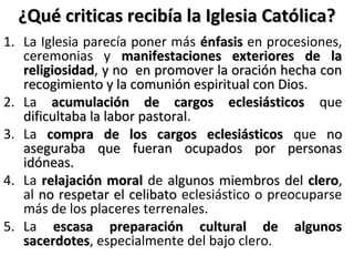 ¿Qué criticas recibía la Iglesia Católica?¿Qué criticas recibía la Iglesia Católica?
1. La Iglesia parecía poner más énfasisénfasis en procesiones,
ceremonias y manifestaciones exteriores de lamanifestaciones exteriores de la
religiosidadreligiosidad, y no en promover la oración hecha cony no en promover la oración hecha con
recogimiento y la comunión espiritual con Dios.recogimiento y la comunión espiritual con Dios.
2. La acumulación de cargos eclesiásticosacumulación de cargos eclesiásticos que
dificultaba la labor pastoraldificultaba la labor pastoral.
3. La compra de los cargos eclesiásticoscompra de los cargos eclesiásticos que nono
aseguraba que fueran ocupados por personasaseguraba que fueran ocupados por personas
idóneas.idóneas.
4. La relajación moralrelajación moral de algunos miembros delalgunos miembros del cleroclero,
al no respetar el celibatono respetar el celibato eclesiástico o preocuparse
más de los placeres terrenales.
5. La escasa preparación cultural de algunosescasa preparación cultural de algunos
sacerdotessacerdotes, especialmente del bajo clero.
 