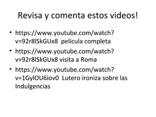 Revisa y comenta estos videos!
• https://www.youtube.com/watch?
v=92r8lSkGUx8 película completa
• https://www.youtube.com/watch?
v=92r8lSkGUx8 visita a Roma
• https://www.youtube.com/watch?
v=1GylOU6iov0 Lutero ironiza sobre las
Indulgencias
 