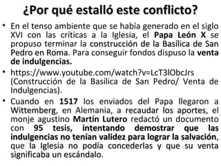 ¿Por qué estalló este conflicto?¿Por qué estalló este conflicto?
• En el tenso ambiente que se había generado en el siglo
XVI con las críticas a la Iglesia, el Papa León X se
propuso terminar la construcción de la Basílica de Sanconstrucción de la Basílica de San
Pedro en RomaPedro en Roma. Para conseguir fondos dispuso la venta
de indulgencias.
• https://www.youtube.com/watch?v=LcT3lObcJrs
(Construcción de la Basílica de San Pedro/ Venta de
Indulgencias).
• Cuando en 1517 los enviados del Papa llegaron a
WittembergWittemberg, en Alemania, a recaudar los aportesrecaudar los aportes, el
monje agustino Martín Lutero redactó un documento
con 95 tesis, intentando demostrar que lasintentando demostrar que las
indulgencias no tenían validez para lograr la salvaciónindulgencias no tenían validez para lograr la salvación,
que la Iglesia no podía concederlas y que su ventala Iglesia no podía concederlas y que su venta
significaba un escándalosignificaba un escándalo.
 