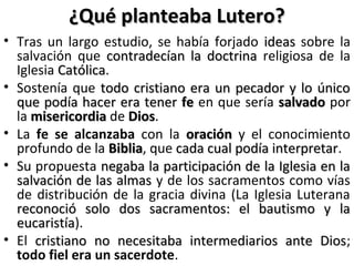 ¿Qué planteaba Lutero?¿Qué planteaba Lutero?
• Tras un largo estudio, se había forjado ideasideas sobre la
salvación que contradecían la doctrinacontradecían la doctrina religiosa de la
Iglesia CatólicaCatólica.
• Sostenía que todo cristiano era un pecador y lo únicotodo cristiano era un pecador y lo único
que podía hacer era tenerque podía hacer era tener fefe en que sería salvadosalvado por
la misericordiamisericordia de DiosDios.
• La fe se alcanzaba con la oraciónoración y el conocimiento
profundo de la BibliaBiblia, que cada cual podía interpretarcada cual podía interpretar.
• Su propuesta negaba la participación de la Iglesia en lanegaba la participación de la Iglesia en la
salvación de las almassalvación de las almas y de los sacramentos como vías
de distribución de la gracia divina (La Iglesia Luterana
reconoció solo dos sacramentos: el bautismo y lareconoció solo dos sacramentos: el bautismo y la
eucaristíaeucaristía).
• El cristiano no necesitaba intermediarios ante Dioscristiano no necesitaba intermediarios ante Dios;
todo fiel era un sacerdote.
 