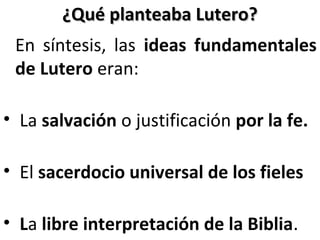 ¿Qué planteaba Lutero?¿Qué planteaba Lutero?
En síntesis, las ideas fundamentales
de Lutero eran:
• La salvación o justificación por la fe.
• El sacerdocio universal de los fieles
• La libre interpretación de la Biblia.
 