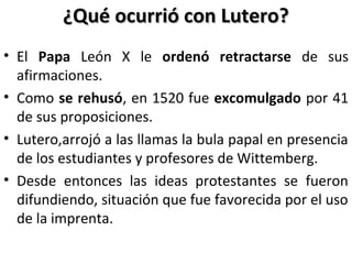 ¿Qué ocurrió con Lutero?¿Qué ocurrió con Lutero?
• El Papa León X le ordenó retractarse de sus
afirmaciones.
• Como se rehusó, en 1520 fue excomulgado por 41
de sus proposiciones.
• Lutero,arrojó a las llamas la bula papal en presencia
de los estudiantes y profesores de Wittemberg.
• Desde entonces las ideas protestantes se fueron
difundiendo, situación que fue favorecida por el uso
de la imprenta.
 