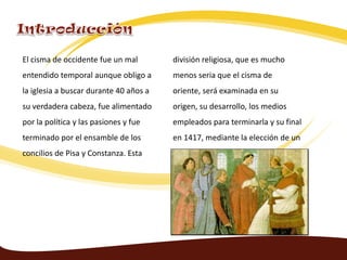El cisma de occidente fue un mal
entendido temporal aunque obligo a
la iglesia a buscar durante 40 años a
su verdadera cabeza, fue alimentado
por la política y las pasiones y fue
terminado por el ensamble de los
concilios de Pisa y Constanza. Esta
división religiosa, que es mucho
menos seria que el cisma de
oriente, será examinada en su
origen, su desarrollo, los medios
empleados para terminarla y su final
en 1417, mediante la elección de un
solo papa.
 