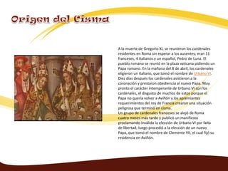 A la muerte de Gregorio XI, se reunieron los cardenales
residentes en Roma sin esperar a los ausentes; eran 11
franceses, 4 italianos y un español, Pedro de Luna. El
pueblo romano se reunió en la plaza vaticana pidiendo un
Papa romano. En la mañana del 8 de abril, los cardenales
eligieron un italiano, que tomó el nombre de Urbano VI.
Diez días después los cardenales asistieron a la
coronación y prestaron obediencia al nuevo Papa. Muy
pronto el carácter intemperante de Urbano VI con los
cardenales, el disgusto de muchos de estos porque el
Papa no quería volver a Aviñón y los apremiantes
requerimientos del rey de Francia crearon una situación
peligrosa que terminó en cisma.
Un grupo de cardenales franceses se alejó de Roma
cuatro meses más tarde y publicó un manifiesto
proclamando inválida la elección de Urbano VI por falta
de libertad; luego procedió a la elección de un nuevo
Papa, que tomó el nombre de Clemente VII, el cual fijó su
residencia en Aviñón.
 