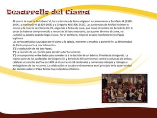 Al ocurrir la muerte de Urbano VI, los cardenales de Roma eligieron sucesivamente a Bonifacio IX (1389-
1404), a Inocencio VII (1404-1406) y a Gregorio XII (1406-1415). Los cardenales de Aviñón hicieron lo
mismo a la muerte de Clemente VII, eligiendo a Pedro de Luna, que tomó el nombre de Benedicto XIII. A
pesar de haberse comprometido a renunciar, si fuera necesario, para poner término al cisma, no
cumplió su palabra cuando llegó el caso. Por el contrario, mejores deseos manifestaron los Papas
legítimos.
Los serios perjuicios causados por el cisma a la Iglesia, movieron a muchos a ponerle fin. La Universidad
de París propuso tres procedimientos:
1°) la abdicación de los dos Papas;
2°) La reunión de un concilio para decidir autoritariamente;
3°) un compromiso entre todos para someterse a la decisión de un árbitro. Prevaleció el segundo. La
mayor parte de los cardenales de Gregorio XII y Benedicto XIII convinieron contra la voluntad de ambos,
celebrar un concilio en Pisa en 1409. A él asistieron 34 cardenales y numerosos obispos y teólogos y
embajadores de las naciones. La celebración se basaba erróneamente en el principio de la superioridad
del concilio sobre el Papa, teoría muy extendida entonces.
 
