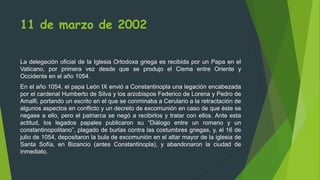 11 de marzo de 2002
La delegación oficial de la Iglesia Ortodoxa griega es recibida por un Papa en el
Vaticano, por primera vez desde que se produjo el Cisma entre Oriente y
Occidente en el año 1054.
En el año 1054, el papa León IX envió a Constantinopla una legación encabezada
por el cardenal Humberto de Silva y los arzobispos Federico de Lorena y Pedro de
Amalfi, portando un escrito en el que se conminaba a Cerulario a la retractación de
algunos aspectos en conflicto y un decreto de excomunión en caso de que éste se
negase a ello, pero el patriarca se negó a recibirlos y tratar con ellos. Ante esta
actitud, los legados papales publicaron su “Diálogo entre un romano y un
constantinopolitano”, plagado de burlas contra las costumbres griegas, y, el 16 de
julio de 1054, depositaron la bula de excomunión en el altar mayor de la iglesia de
Santa Sofía, en Bizancio (antes Constantinopla), y abandonaron la ciudad de
inmediato.
 