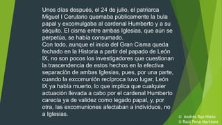 Unos días después, el 24 de julio, el patriarca
Miguel I Cerulario quemaba públicamente la bula
papal y excomulgaba al cardenal Humberto y a su
séquito. El cisma entre ambas Iglesias, que aún se
perpetúa, se había consumado.
Con todo, aunque el inicio del Gran Cisma queda
fechado en la Historia a partir del papado de León
IX, no son pocos los investigadores que cuestionan
la trascendencia de estos hechos en la efectiva
separación de ambas Iglesias, pues, por una parte,
cuando la excomunión recíproca tuvo lugar, León
IX ya había muerto, lo que implica que cualquier
actuación llevada a cabo por el cardenal Humberto
carecía ya de validez como legado papal, y, por
otra, las excomuniones afectaban a individuos, no
a Iglesias. © Andrés Ruz Nieto
© Raúl Pena Martínez
 