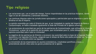 Tipo religioso
 Las variaciones que, con el paso del tiempo, fueron imponiéndose en las prácticas litúrgicas, dando
lugar al uso de calendarios y santorales distintos.
 Las continuas disputas sobre las jurisdicciones episcopales y patriarcales que se originaron a partir de
dividirse en dos el Imperio.
 La opinión extendida por todo el Oriente de que, al ser trasladada la capital del Imperio de Roma a
Constantinopla, se había trasladado igualmente la Sede del Primado de la Iglesia universal.
 Las pretensiones de autoridad por parte de los patriarcas de Constantinopla, que utilizaron el título de
‘Ecuménicos’ a pesar de la oposición de los papas, que reclamaban para sí, como obispos de Roma, la
suprema autoridad sobre toda la cristiandad.
 La negativa de los patriarcas de Oriente a reconocer esa autoridad sobre la base de la Sagrada Tradición
Apostólica y las Sagradas Escrituras, alegando que el obispo de Roma sólo podía pretender ser “primus
inter pares” (un primero entre sus iguales)
 La intromisión de los emperadores en asuntos eclesiásticos, creyéndose pontífices y reyes, y
pretendiendo decidir ellos solos los graves problemas de la Iglesia.
 