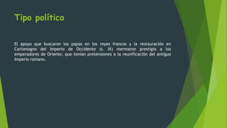 Tipo político
El apoyo que buscaron los papas en los reyes francos y la restauración en
Carlomagno del Imperio de Occidente (s. IX) mermaron prestigio a los
emperadores de Oriente, que tenían pretensiones a la reunificación del antiguo
Imperio romano.
 