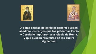 A estas causas de carácter general pueden
añadirse los cargos que los patriarcas Focio
y Cerulario imputaron a la Iglesia de Roma,
y que pueden resumirse en los cuatro
siguientes:
 