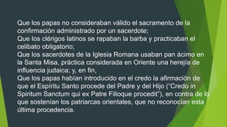 Que los papas no consideraban válido el sacramento de la
confirmación administrado por un sacerdote;
Que los clérigos latinos se rapaban la barba y practicaban el
celibato obligatorio;
Que los sacerdotes de la Iglesia Romana usaban pan ácimo en
la Santa Misa, práctica considerada en Oriente una herejía de
influencia judaica; y, en fin,
Que los papas habían introducido en el credo la afirmación de
que el Espíritu Santo procede del Padre y del Hijo (“Credo in
Spiritum Sanctum qui ex Patre Filioque procedit”), en contra de lo
que sostenían los patriarcas orientales, que no reconocían esta
última procedencia.
 