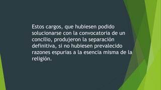 Estos cargos, que hubiesen podido
solucionarse con la convocatoria de un
concilio, produjeron la separación
definitiva, si no hubiesen prevalecido
razones espurias a la esencia misma de la
religión.
 