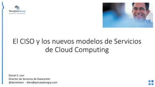El CISO y los nuevos modelos de Servicios
de Cloud Computing
Daniel S. Levi
Director de Servicios de Datacenter
@danielslevi - dlevi@perceptiongrp.com
 