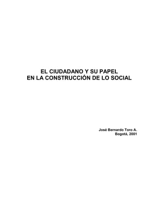 EL CIUDADANO Y SU PAPEL
EN LA CONSTRUCCIÓN DE LO SOCIAL




                     José Bernardo Toro A.
                              Bogotá, 2001
 