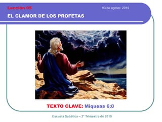 03 de agosto 2019
EL CLAMOR DE LOS PROFETAS
TEXTO CLAVE: Miqueas 6:8
Escuela Sabática – 3° Trimestre de 2019
Lección 05
 