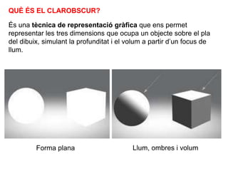 QUÈ ÉS EL CLAROBSCUR?
És una tècnica de representació gràfica que ens permet
representar les tres dimensions que ocupa un objecte sobre el pla
del dibuix, simulant la profunditat i el volum a partir d’un focus de
llum.
Forma plana Llum, ombres i volum
 