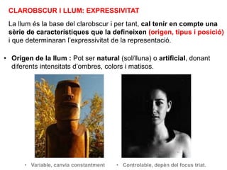 CLAROBSCUR I LLUM: EXPRESSIVITAT
La llum és la base del clarobscur i per tant, cal tenir en compte una
sèrie de característiques que la defineixen (origen, tipus i posició)
i que determinaran l’expressivitat de la representació.
• Origen de la llum : Pot ser natural (sol/lluna) o artificial, donant
diferents intensitats d’ombres, colors i matisos.
• Variable, canvia constantment • Controlable, depèn del focus triat.
 
