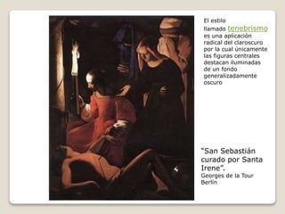 “San Sebastián
curado por Santa
Irene”.
Georges de la Tour
Berlín
El estilo
llamado tenebrismo
es una aplicación
radical del claroscuro
por la cual únicamente
las figuras centrales
destacan iluminadas
de un fondo
generalizadamente
oscuro
 