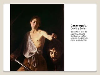 Caravaggio.
David y Goliat.
La noche se abre de
repente y ahí está
David con su trofeo
para que el espectador
sienta un escalofrío…
 