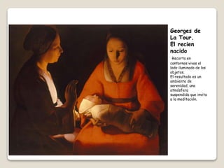 Georges de
La Tour.
El recien
nacido
Recorta en
contornos vivos el
lado iluminado de los
objetos.
El resultado es un
ambiente de
serenidad, una
atmósfera
suspendida que invita
a la meditación.
 