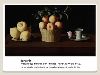 Zurbarán
Naturaleza muerta con limones, naranjas y una rosa.
Se aprecia el profundo dominio que tenía el artista sobre la técnica del oleo.
 