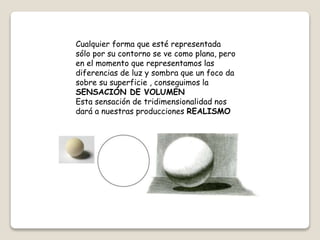 Cualquier forma que esté representada
sólo por su contorno se ve como plana, pero
en el momento que representamos las
diferencias de luz y sombra que un foco da
sobre su superficie , conseguimos la
SENSACIÓN DE VOLUMEN
Esta sensación de tridimensionalidad nos
dará a nuestras producciones REALISMO
 